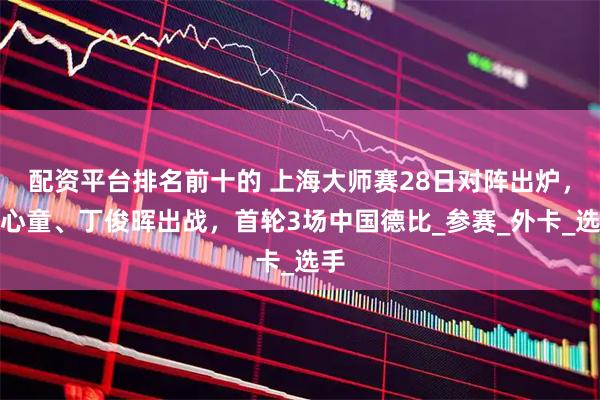 配资平台排名前十的 上海大师赛28日对阵出炉，赵心童、丁俊晖出战，首轮3场中国德比_参赛_外卡_选手