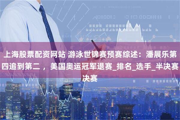上海股票配资网站 游泳世锦赛预赛综述：潘展乐第四追到第二 ，美国奥运冠军退赛_排名_选手_半决赛