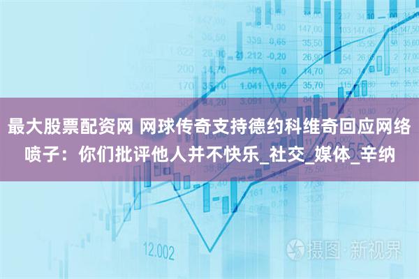 最大股票配资网 网球传奇支持德约科维奇回应网络喷子：你们批评他人并不快乐_社交_媒体_辛纳