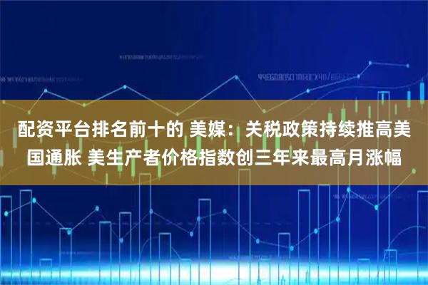配资平台排名前十的 美媒：关税政策持续推高美国通胀 美生产者价格指数创三年来最高月涨幅