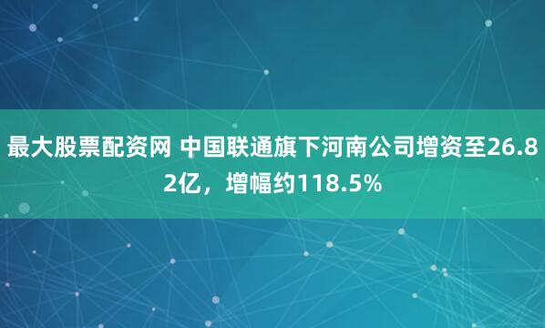 最大股票配资网 中国联通旗下河南公司增资至26.82亿，增幅约118.5%