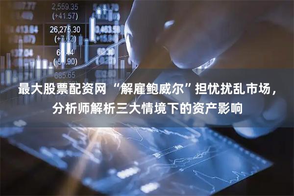 最大股票配资网 “解雇鲍威尔”担忧扰乱市场，分析师解析三大情境下的资产影响