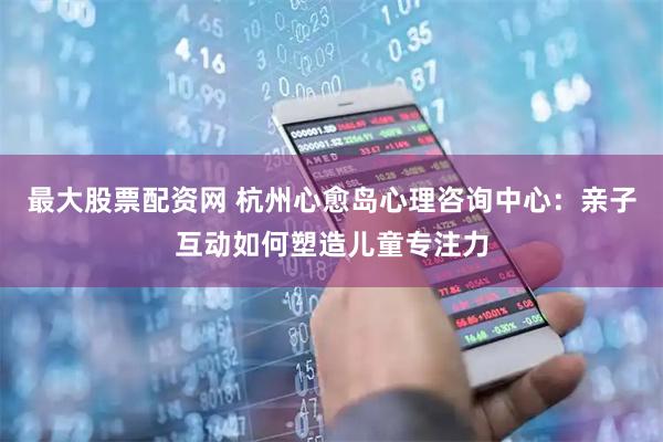 最大股票配资网 杭州心愈岛心理咨询中心：亲子互动如何塑造儿童专注力