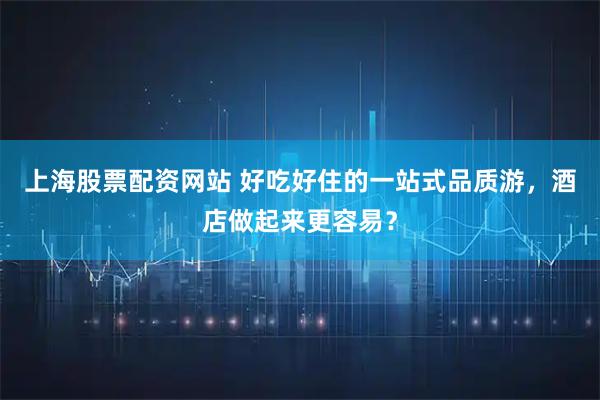 上海股票配资网站 好吃好住的一站式品质游，酒店做起来更容易？