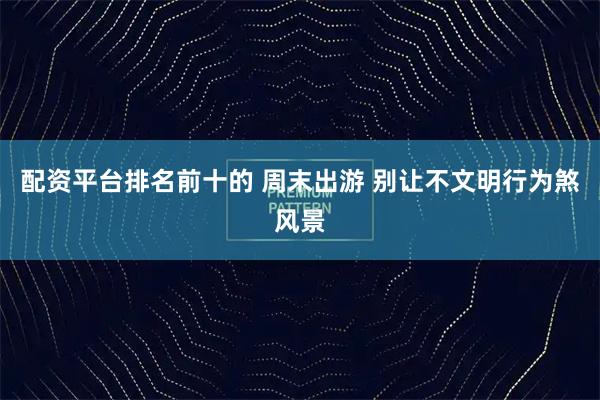 配资平台排名前十的 周末出游 别让不文明行为煞风景