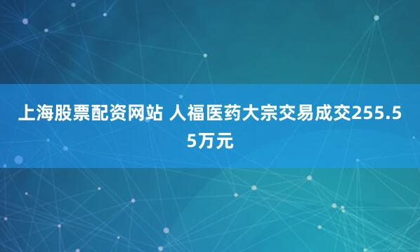 上海股票配资网站 人福医药大宗交易成交255.55万元