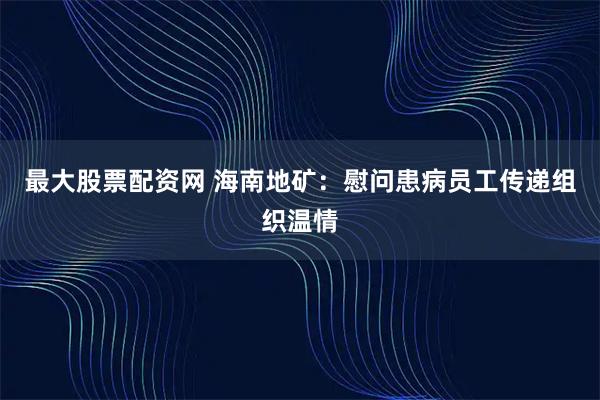 最大股票配资网 海南地矿：慰问患病员工传递组织温情