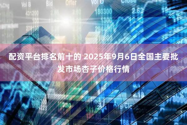 配资平台排名前十的 2025年9月6日全国主要批发市场杏子价格行情