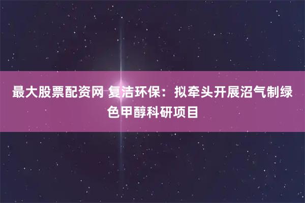 最大股票配资网 复洁环保：拟牵头开展沼气制绿色甲醇科研项目