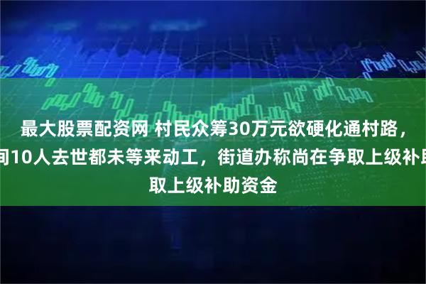 最大股票配资网 村民众筹30万元欲硬化通村路，10年间10人去世都未等来动工，街道办称尚在争取上级补助资金