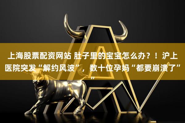 上海股票配资网站 肚子里的宝宝怎么办？！沪上医院突发“解约风波”，数十位孕妈“都要崩溃了”