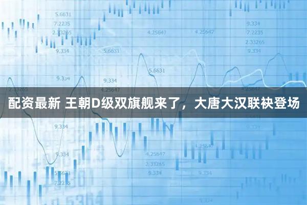 配资最新 王朝D级双旗舰来了，大唐大汉联袂登场
