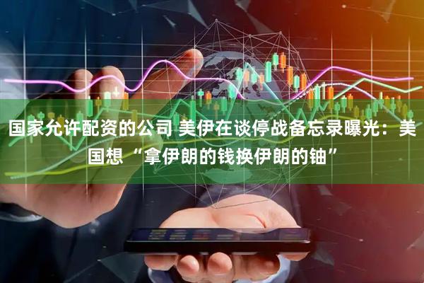 国家允许配资的公司 美伊在谈停战备忘录曝光：美国想 “拿伊朗的钱换伊朗的铀”