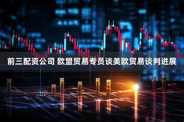 前三配资公司 欧盟贸易专员谈美欧贸易谈判进展