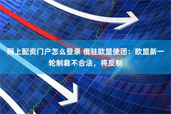 网上配资门户怎么登录 俄驻欧盟使团：欧盟新一轮制裁不合法，将反制