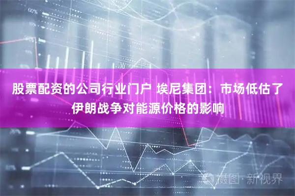 股票配资的公司行业门户 埃尼集团：市场低估了伊朗战争对能源价格的影响