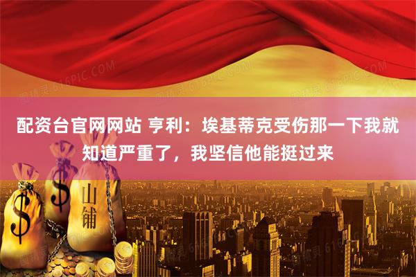配资台官网网站 亨利：埃基蒂克受伤那一下我就知道严重了，我坚信他能挺过来